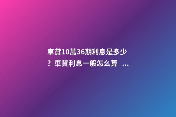 車貸10萬36期利息是多少？車貸利息一般怎么算？